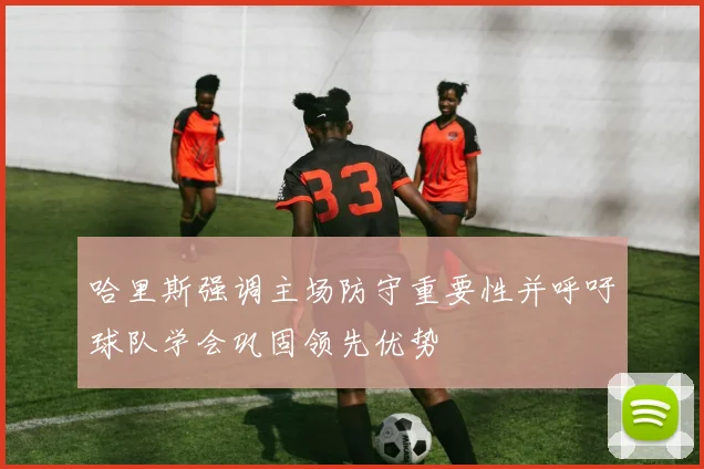 哈里斯强调主场防守重要性并呼吁球队学会巩固领先优势