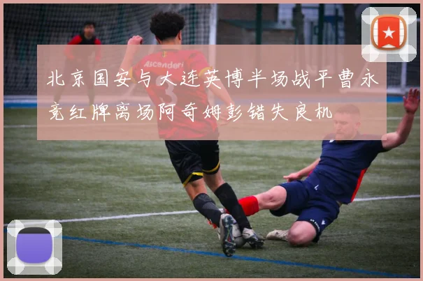 北京国安与大连英博半场战平曹永竞红牌离场阿奇姆彭错失良机
