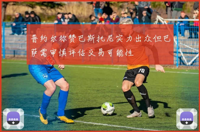 普约尔称赞巴斯托尼实力出众但巴萨需审慎评估交易可能性