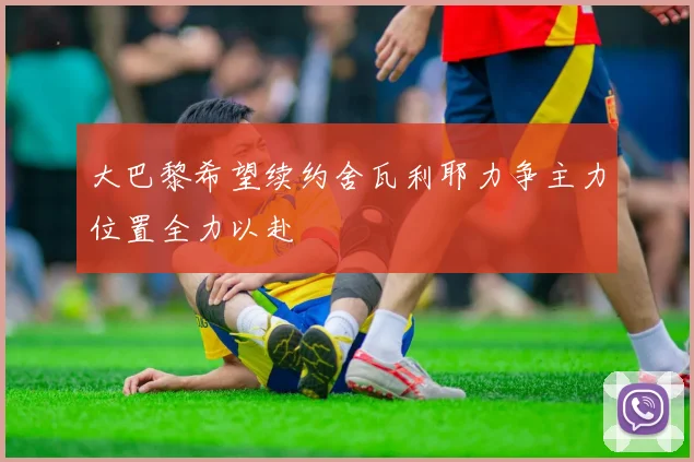 大巴黎希望续约舍瓦利耶力争主力位置全力以赴