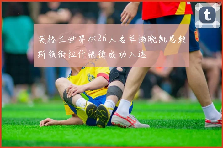 英格兰世界杯26人名单揭晓凯恩赖斯领衔拉什福德成功入选