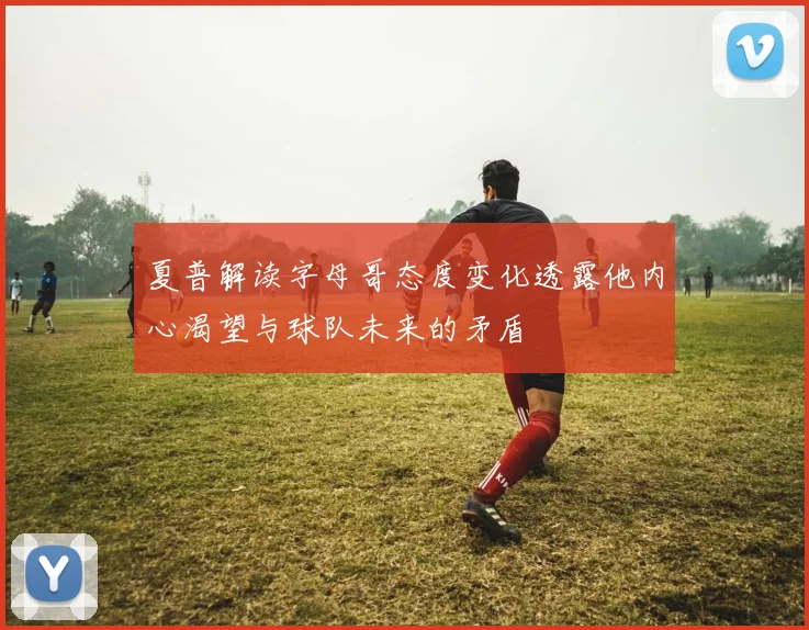 夏普解读字母哥态度变化透露他内心渴望与球队未来的矛盾
