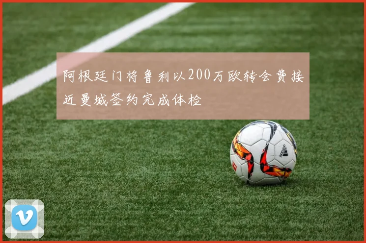 阿根廷门将鲁利以200万欧转会费接近曼城签约完成体检